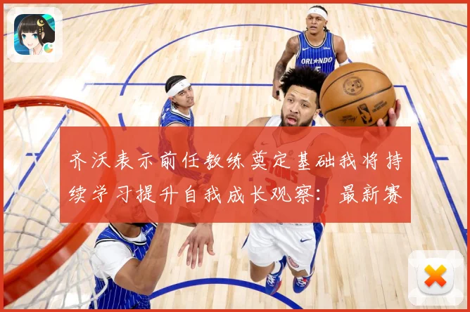 齐沃表示前任教练奠定基础我将持续学习提升自我成长观察：最新赛事动态与深度分析