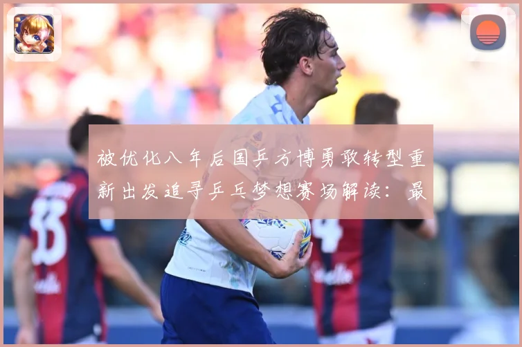 被优化八年后国乒方博勇敢转型重新出发追寻乒乓梦想赛场解读：最新赛事动态与深度分析