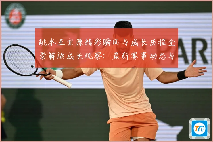 跳水王宗源精彩瞬间与成长历程全景解读成长观察：最新赛事动态与深度分析