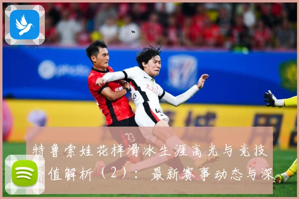 特鲁索娃花样滑冰生涯高光与竞技价值解析（2）：最新赛事动态与深度分析