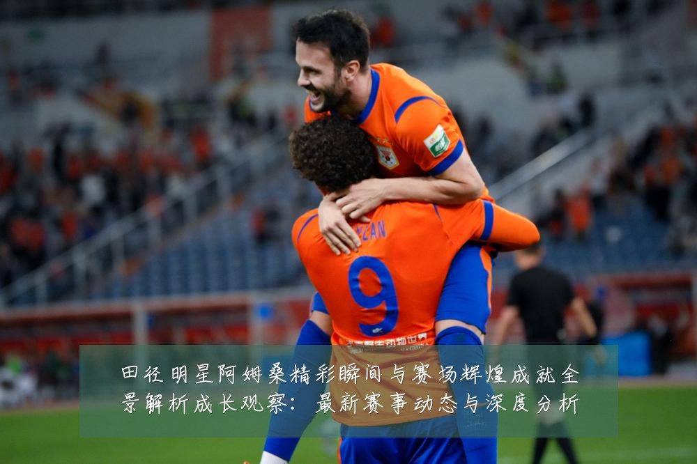 田径明星阿姆桑精彩瞬间与赛场辉煌成就全景解析成长观察:最新赛事动态与深度分析