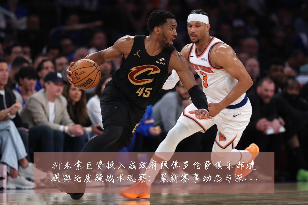 科米索巨资投入成效有限佛罗伦萨俱乐部遭遇舆论质疑战术观察:最新赛事动态与深度分析