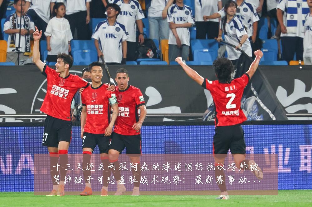 十三天连丢两冠阿森纳球迷愤怒抗议塔帅被骂掉链子可悲羞耻战术观察:最新赛事动态与深度分析
