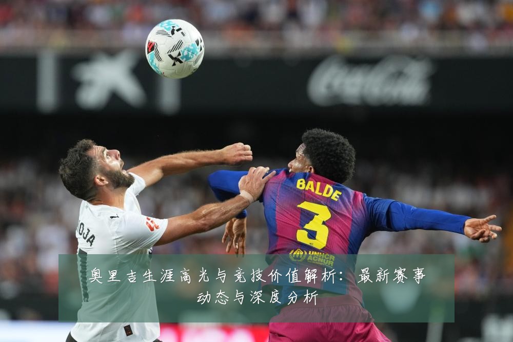 奥里吉生涯高光与竞技价值解析:最新赛事动态与深度分析