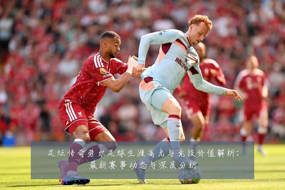 足坛传奇劳尔足球生涯高光与竞技价值解析:最新赛事动态与深度分析